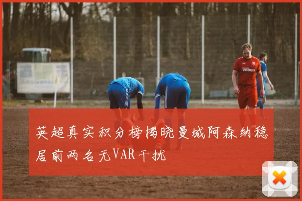 英超真实积分榜揭晓曼城阿森纳稳居前两名无VAR干扰