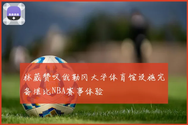 林葳赞叹俄勒冈大学体育馆设施完备堪比NBA赛事体验