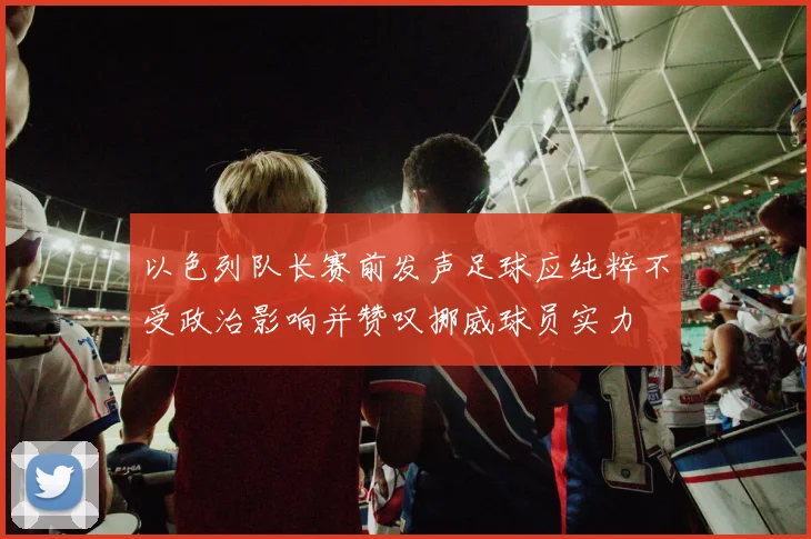 以色列队长赛前发声足球应纯粹不受政治影响并赞叹挪威球员实力
