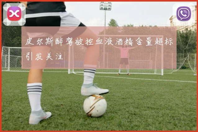 皮尔斯醉驾被控血液酒精含量超标引发关注