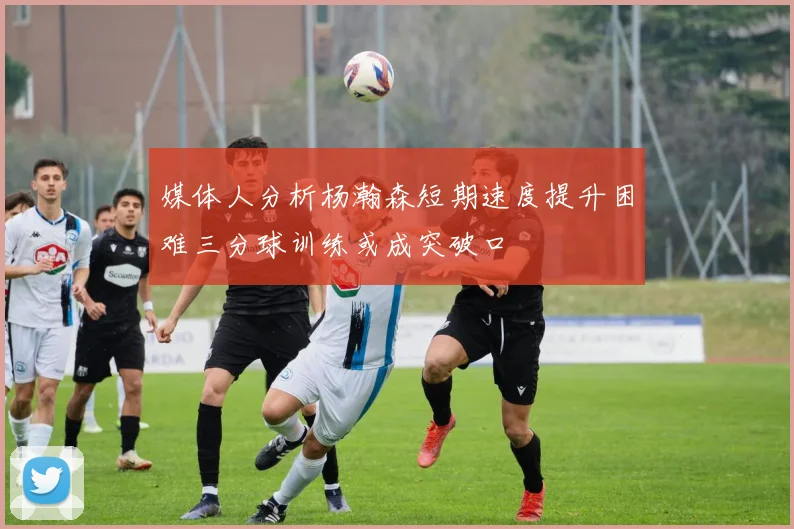 媒体人分析杨瀚森短期速度提升困难三分球训练或成突破口