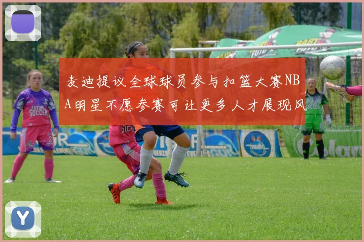 麦迪提议全球球员参与扣篮大赛NBA明星不愿参赛可让更多人才展现风采