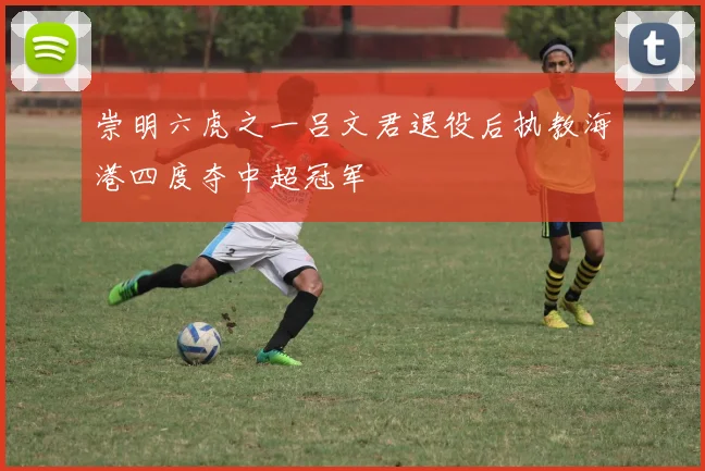 崇明六虎之一吕文君退役后执教海港四度夺中超冠军