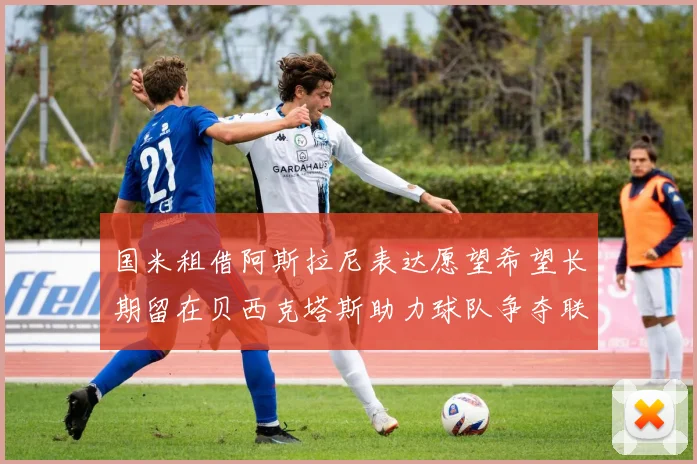 国米租借阿斯拉尼表达愿望希望长期留在贝西克塔斯助力球队争夺联赛冠军