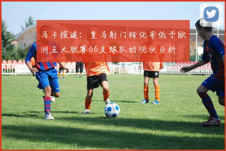 马卡报道：皇马射门转化率低于欧洲五大联赛66支球队的现状分析