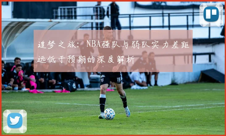 追梦之旅：NBA强队与弱队实力差距远低于预期的深度解析