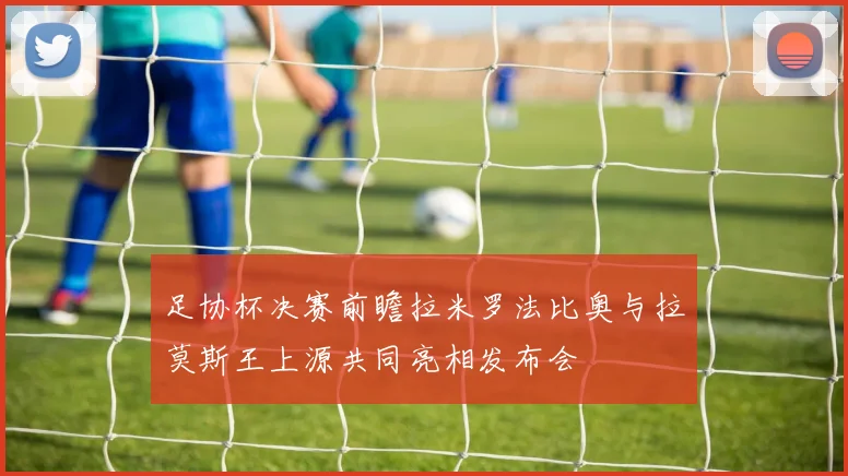 足协杯决赛前瞻拉米罗法比奥与拉莫斯王上源共同亮相发布会