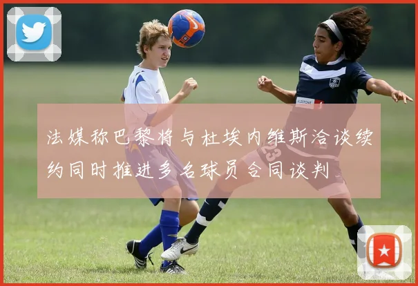 法媒称巴黎将与杜埃内维斯洽谈续约同时推进多名球员合同谈判