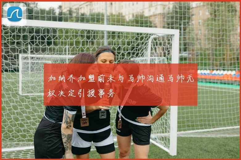 加纳乔加盟前未与马帅沟通马帅无权决定引援事务