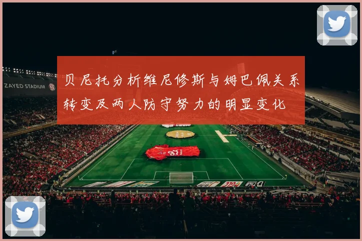 贝尼托分析维尼修斯与姆巴佩关系转变及两人防守努力的明显变化