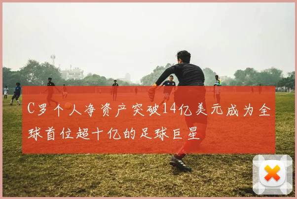 C罗个人净资产突破14亿美元成为全球首位超十亿的足球巨星