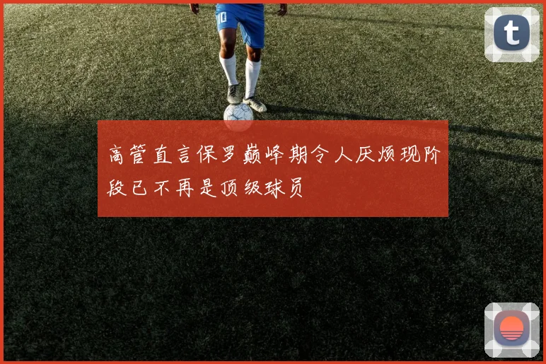 高管直言保罗巅峰期令人厌烦现阶段已不再是顶级球员