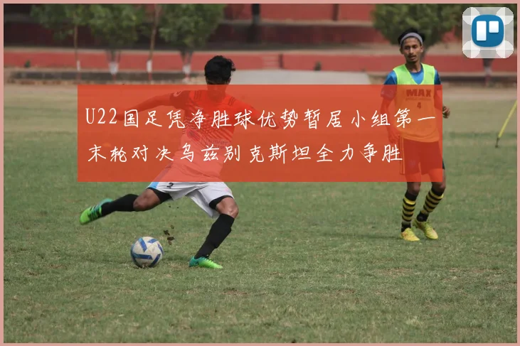U22国足凭净胜球优势暂居小组第一末轮对决乌兹别克斯坦全力争胜
