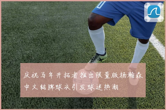 庆祝马年开拓者推出限量版杨瀚森中文铭牌球衣引发球迷热潮