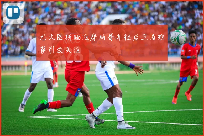 尤文图斯瞄准摩纳哥年轻后卫马维萨引发关注