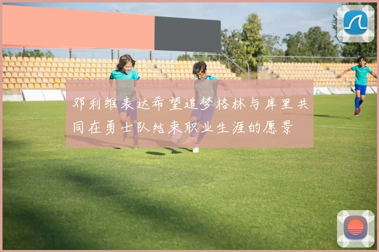 邓利维表达希望追梦格林与库里共同在勇士队结束职业生涯的愿景