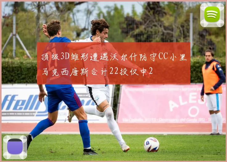 顶级3D雏形遭遇沃尔什防守CC小里马克西唐斯合计22投仅中2