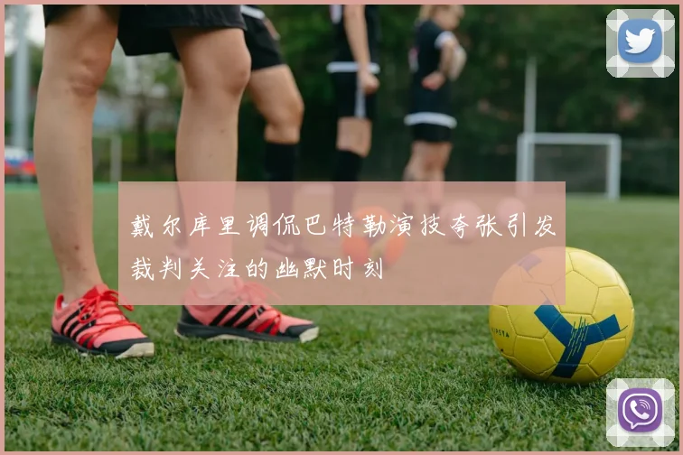 戴尔库里调侃巴特勒演技夸张引发裁判关注的幽默时刻
