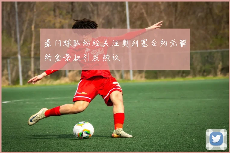 豪门球队纷纷关注奥利塞合约无解约金条款引发热议