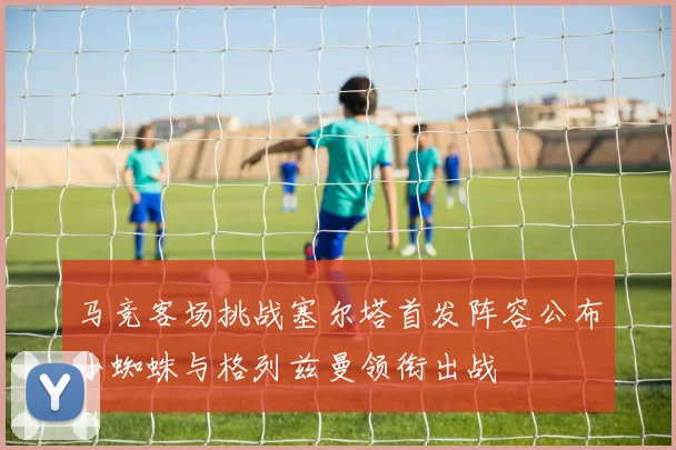 马竞客场挑战塞尔塔首发阵容公布小蜘蛛与格列兹曼领衔出战