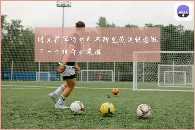时光荏苒阿尔巴布斯克茨退役感慨下一个传奇会是谁