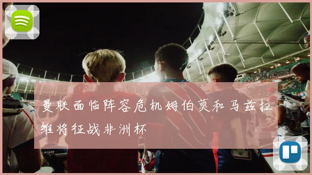 曼联面临阵容危机姆伯莫和马兹拉维将征战非洲杯