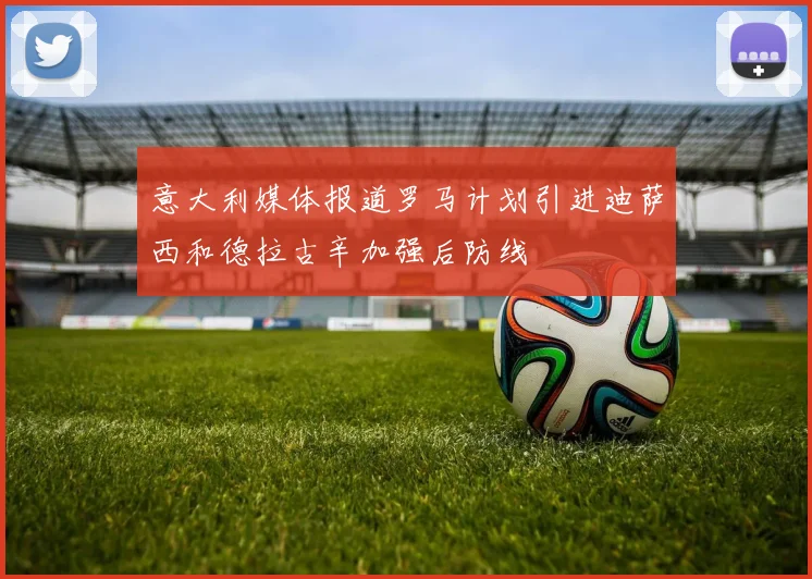 意大利媒体报道罗马计划引进迪萨西和德拉古辛加强后防线