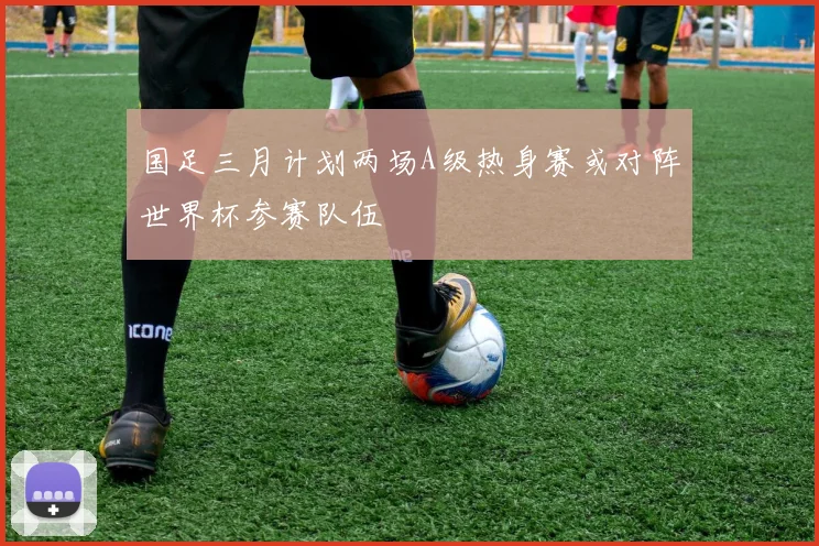 国足三月计划两场A级热身赛或对阵世界杯参赛队伍