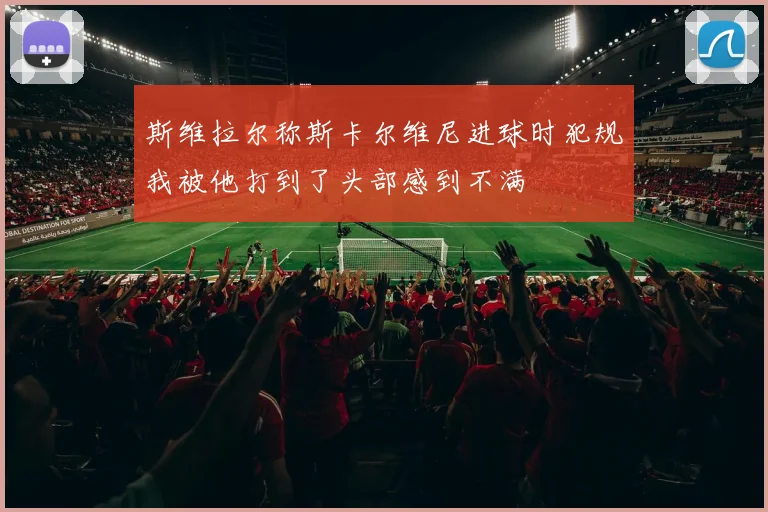 斯维拉尔称斯卡尔维尼进球时犯规我被他打到了头部感到不满