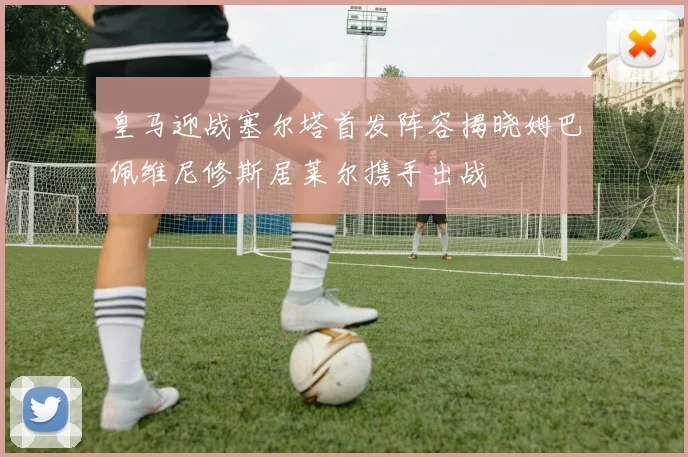 皇马迎战塞尔塔首发阵容揭晓姆巴佩维尼修斯居莱尔携手出战