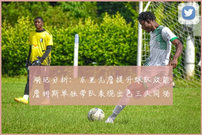 湖记分析：东里无詹提升球队效能詹姆斯单独带队表现出色三人同场反而下滑