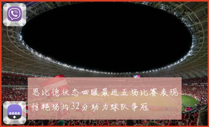 恩比德状态回暖最近五场比赛表现惊艳场均32分助力球队争冠