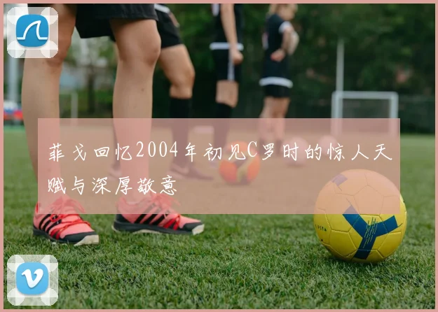 菲戈回忆2004年初见C罗时的惊人天赋与深厚敬意
