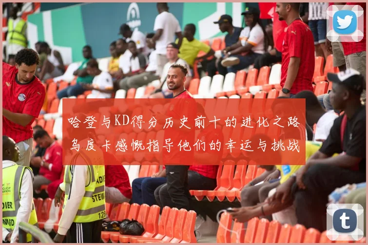 哈登与KD得分历史前十的进化之路乌度卡感慨指导他们的幸运与挑战