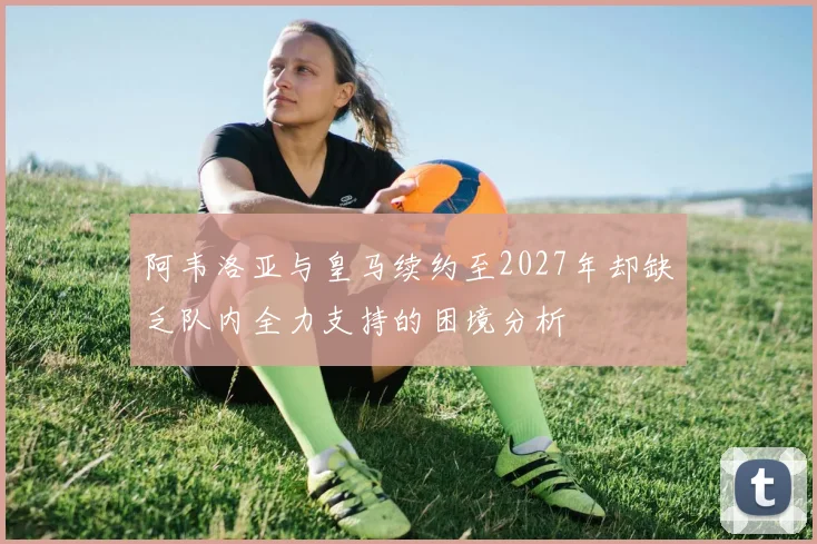 阿韦洛亚与皇马续约至2027年却缺乏队内全力支持的困境分析