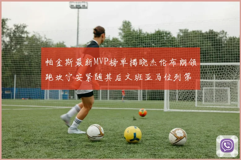 帕金斯最新MVP榜单揭晓杰伦布朗领跑坎宁安紧随其后文班亚马位列第三